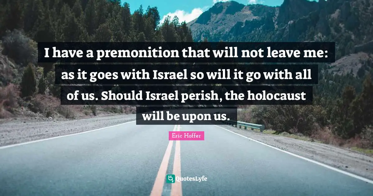 I have a premonition that will not leave me: as it goes with Israel so will it go with all of us. Should Israel perish, the holocaust will be upon us.