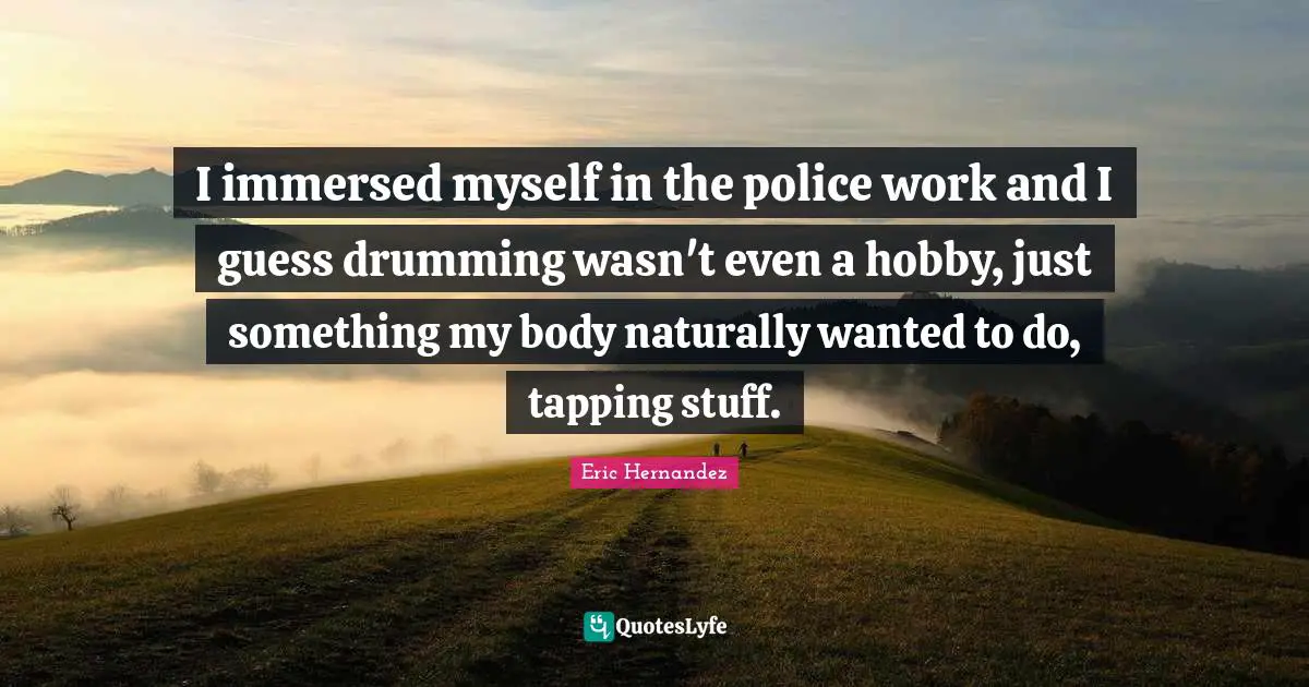 I immersed myself in the police work and I guess drumming wasn't even a hobby, just something my body naturally wanted to do, tapping stuff.