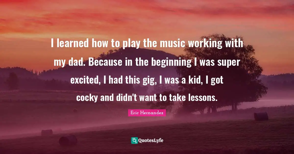 I learned how to play the music working with my dad. Because in the beginning I was super excited, I had this gig, I was a kid, I got cocky and didn't want to take lessons.