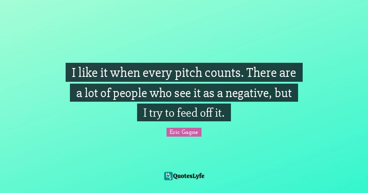 I like it when every pitch counts. There are a lot of people who see it as a negative, but I try to feed off it.