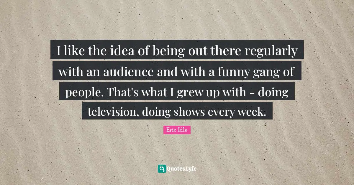 I like the idea of being out there regularly with an audience and with a funny gang of people. That's what I grew up with - doing television, doing shows every week.