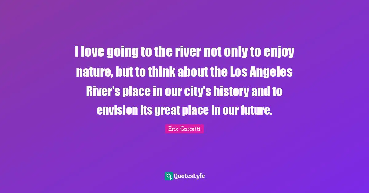 I love going to the river not only to enjoy nature, but to think about the Los Angeles River's place in our city's history and to envision its great place in our future.