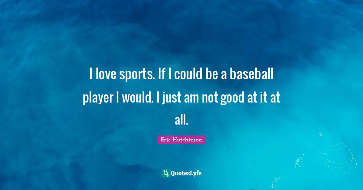 I love sports. If I could be a baseball player I would. I just am not good at it at all.