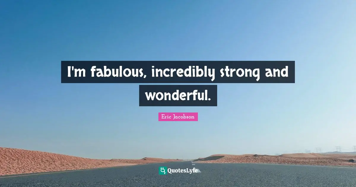 I'm fabulous, incredibly strong and wonderful.