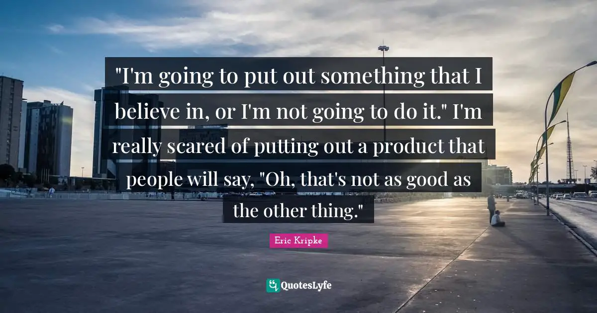 "I'm going to put out something that I believe in, or I'm not going to do it." I'm really scared of putting out a product that people will say, "Oh, that's not as good as the other thing."
