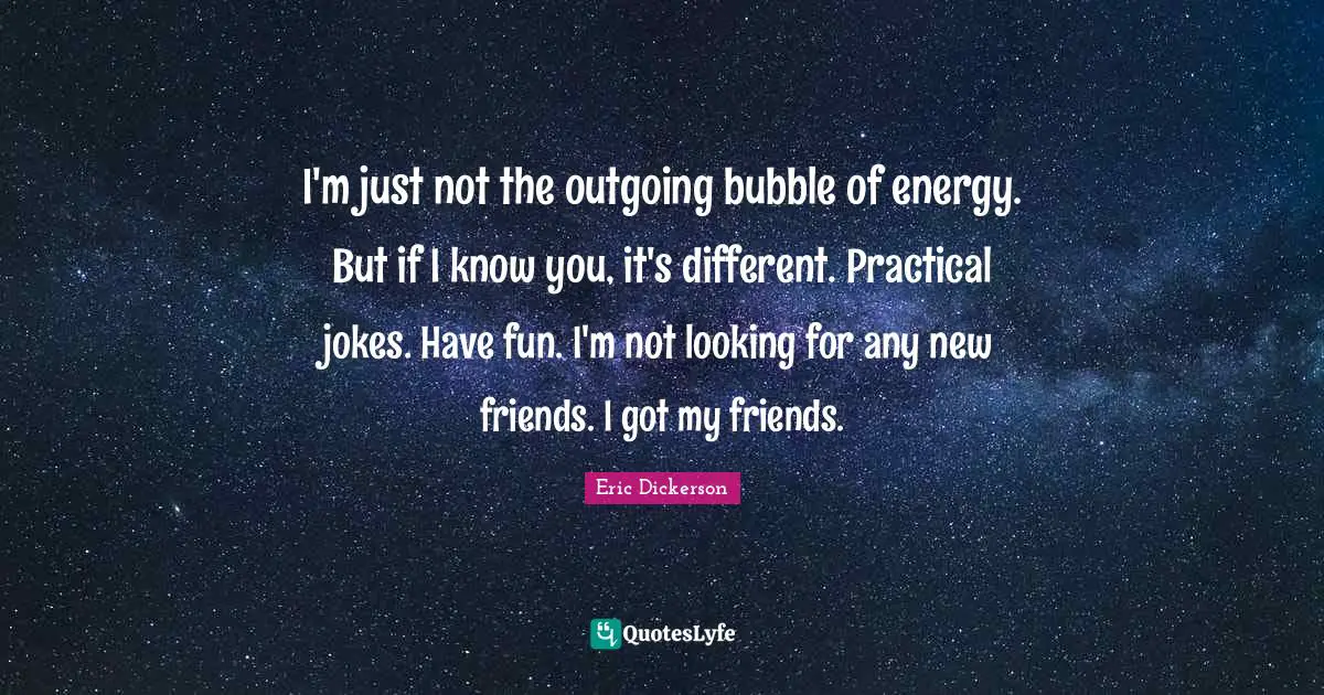 I'm just not the outgoing bubble of energy. But if I know you, it's different. Practical jokes. Have fun. I'm not looking for any new friends. I got my friends.