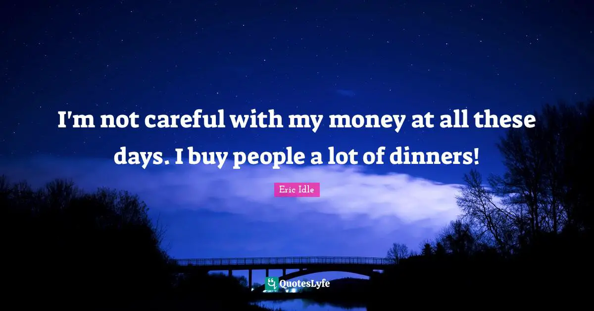 I'm not careful with my money at all these days. I buy people a lot of dinners!