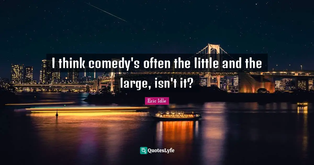 I think comedy's often the little and the large, isn't it?