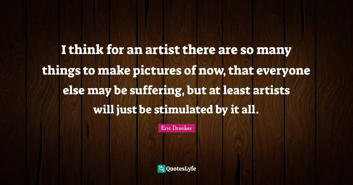 I think for an artist there are so many things to make pictures of now, that everyone else may be suffering, but at least artists will just be stimulated by it all.