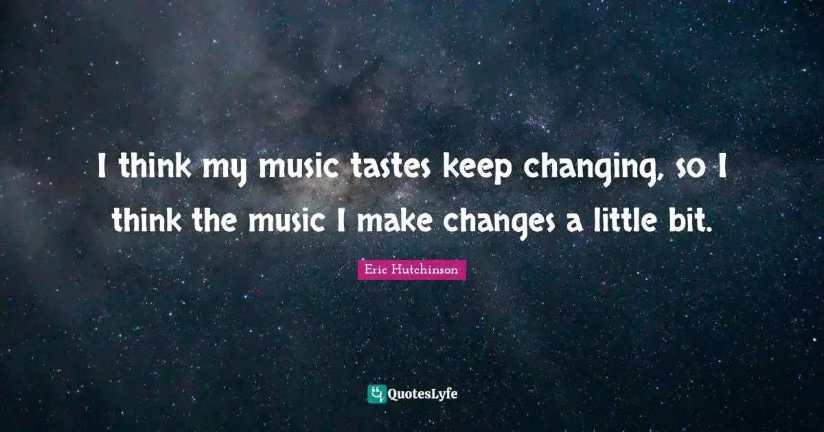 I think my music tastes keep changing, so I think the music I make changes a little bit.