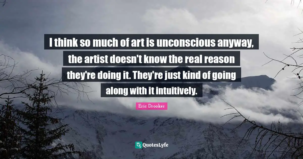 I think so much of art is unconscious anyway, the artist doesn't know the real reason they're doing it. They're just kind of going along with it intuitively.