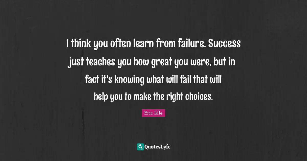 I think you often learn from failure. Success just teaches you how great you were, but in fact it's knowing what will fail that will help you to make the right choices.