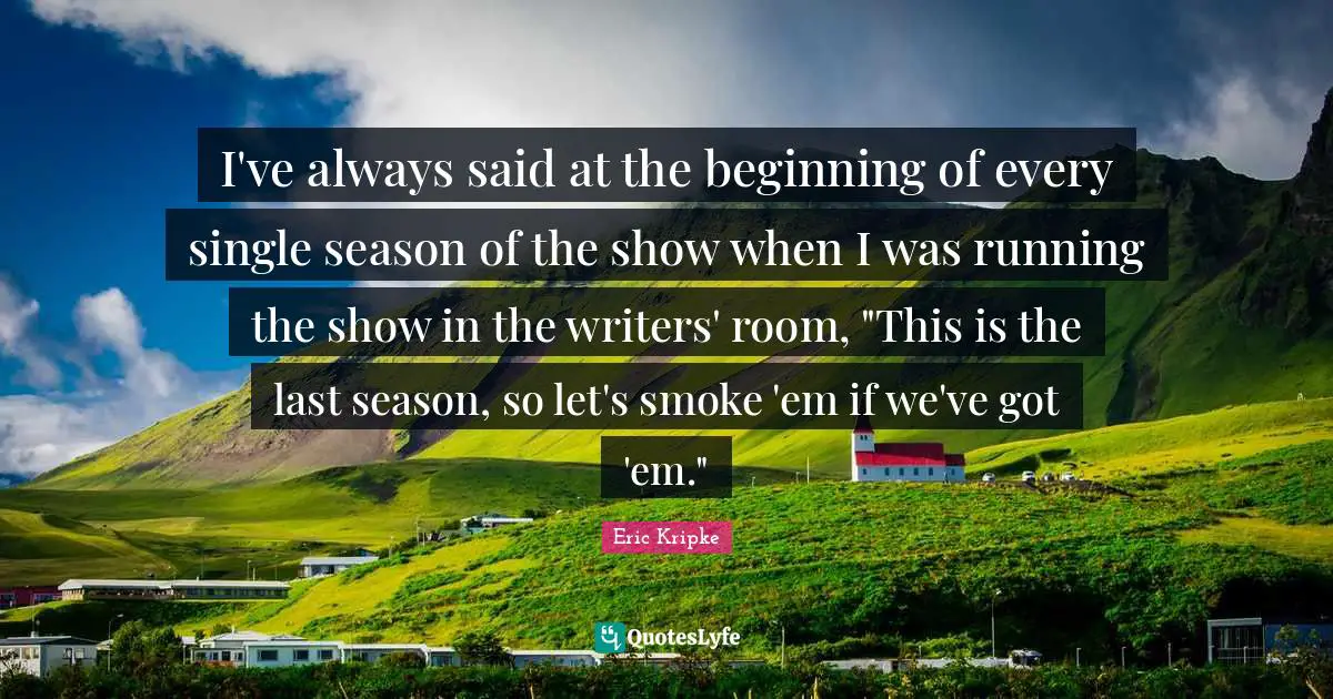 I've always said at the beginning of every single season of the show when I was running the show in the writers' room, "This is the last season, so let's smoke 'em if we've got 'em."