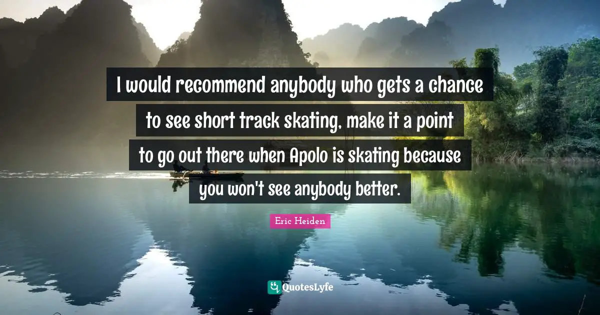 I would recommend anybody who gets a chance to see short track skating, make it a point to go out there when Apolo is skating because you won't see anybody better.