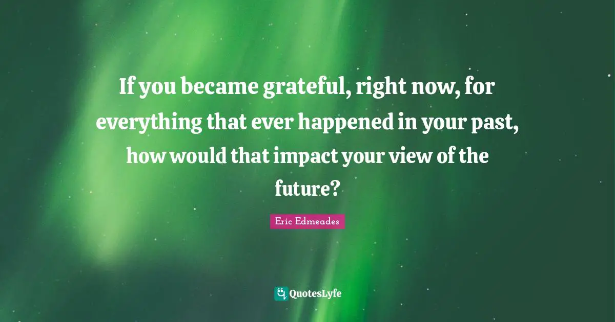 If you became grateful, right now, for everything that ever happened in your past, how would that impact your view of the future?