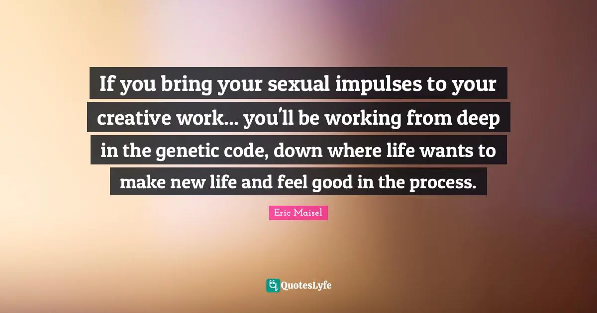 If you bring your sexual impulses to your creative work... you'll be working from deep in the genetic code, down where life wants to make new life and feel good in the process.