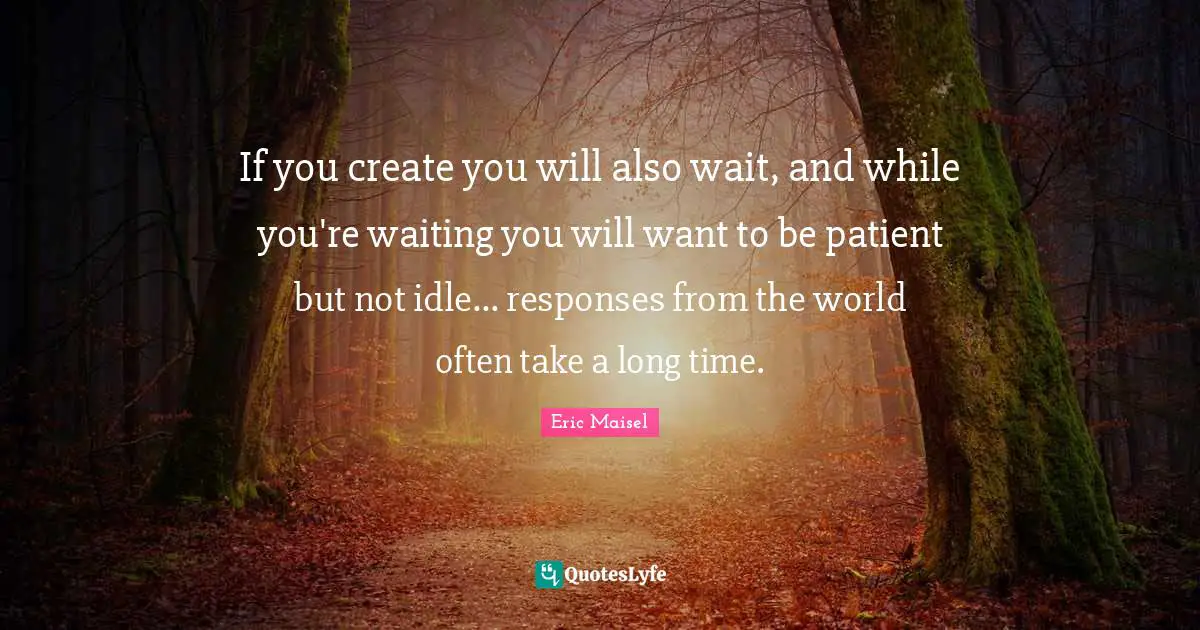If you create you will also wait, and while you're waiting you will want to be patient but not idle... responses from the world often take a long time.