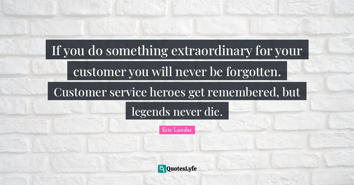 If you do something extraordinary for your customer you will never be forgotten. Customer service heroes get remembered, but legends never die.