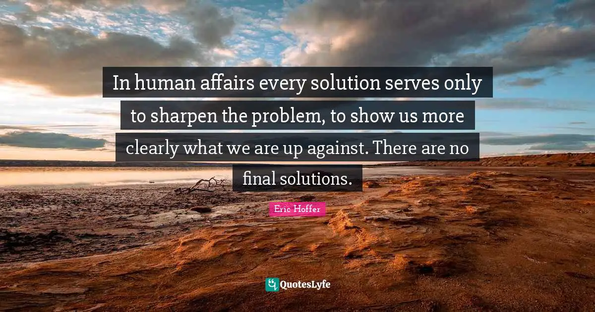 In human affairs every solution serves only to sharpen the problem, to show us more clearly what we are up against. There are no final solutions.