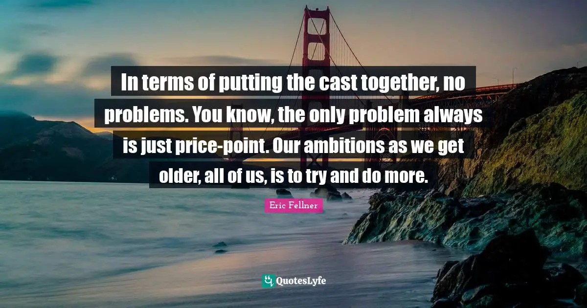 In terms of putting the cast together, no problems. You know, the only problem always is just price-point. Our ambitions as we get older, all of us, is to try and do more.