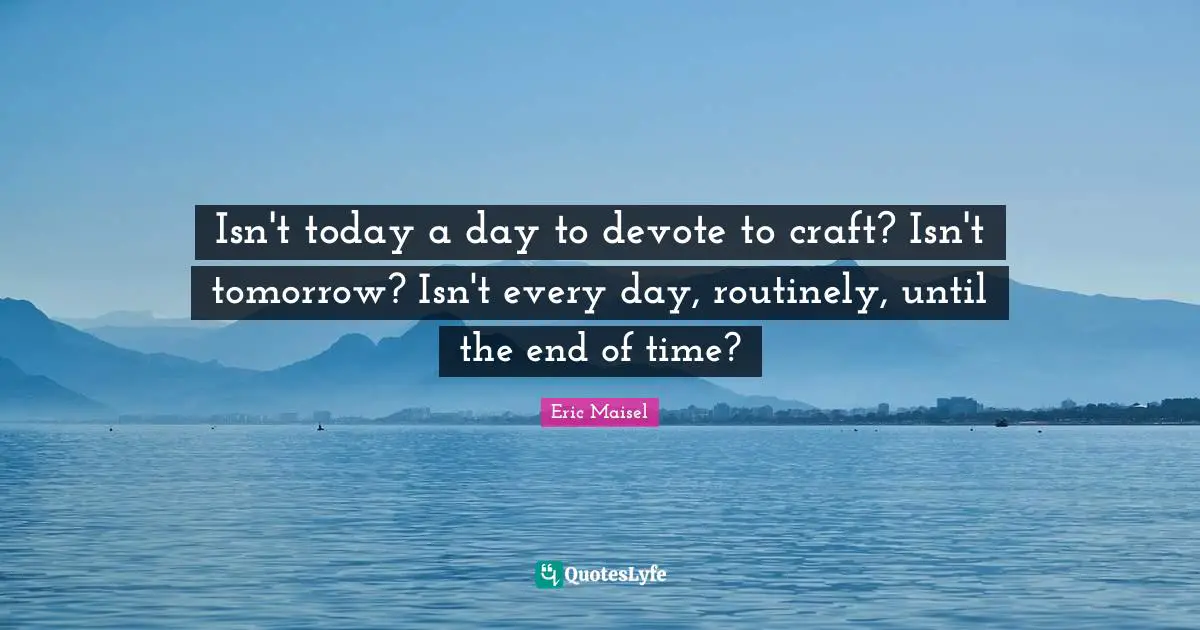 Isn't today a day to devote to craft? Isn't tomorrow? Isn't every day, routinely, until the end of time?