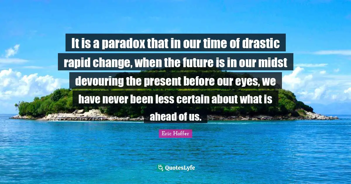It is a paradox that in our time of drastic rapid change, when the future is in our midst devouring the present before our eyes, we have never been less certain about what is ahead of us.