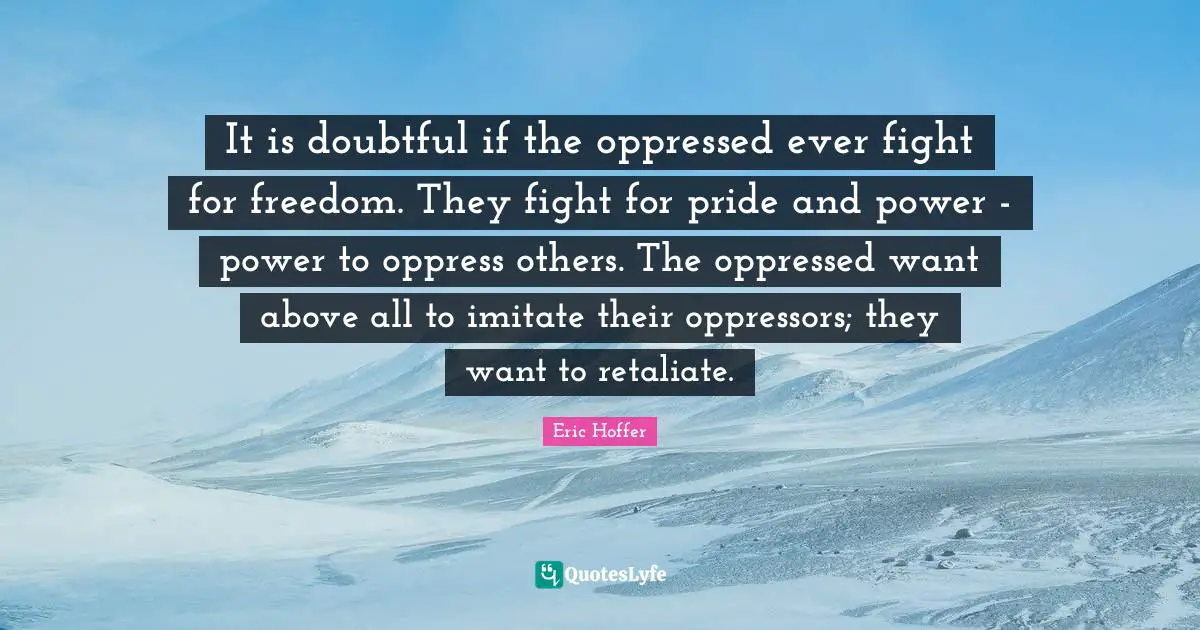 It is doubtful if the oppressed ever fight for freedom. They fight for pride and power - power to oppress others. The oppressed want above all to imitate their oppressors; they want to retaliate.
