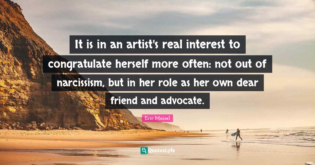 It is in an artist's real interest to congratulate herself more often: not out of narcissism, but in her role as her own dear friend and advocate.