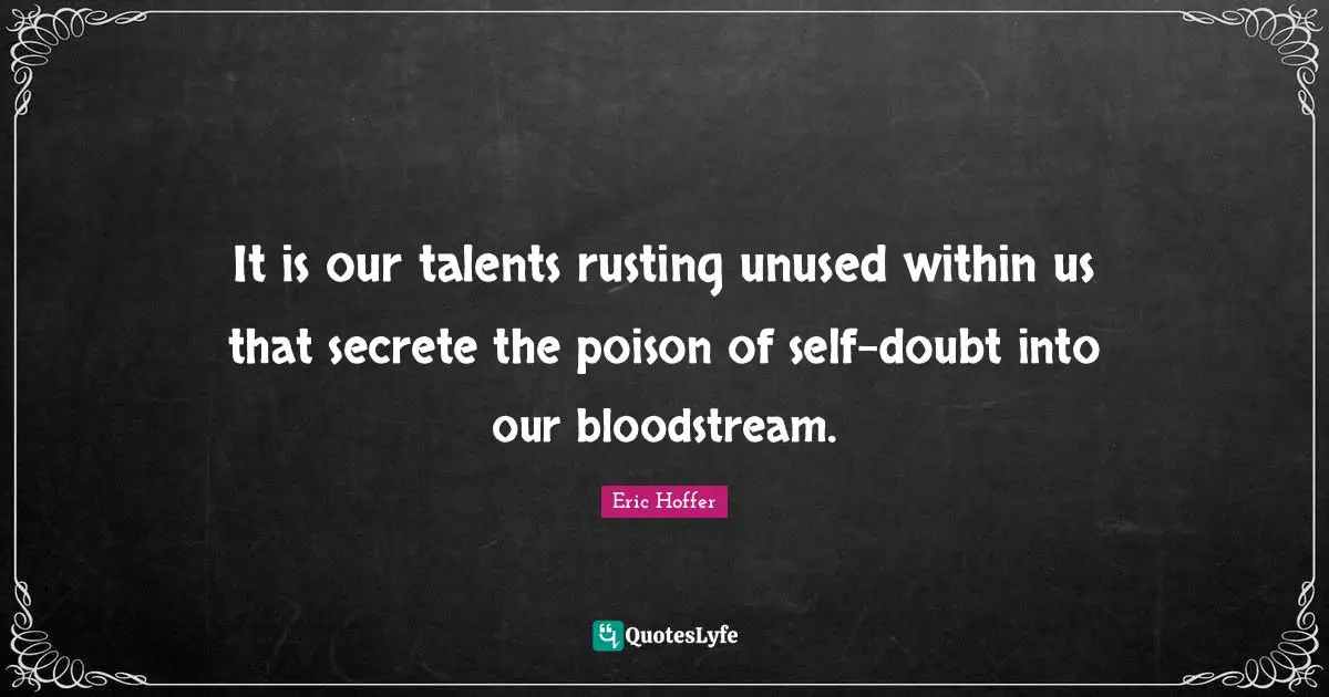 It is our talents rusting unused within us that secrete the poison of self-doubt into our bloodstream.