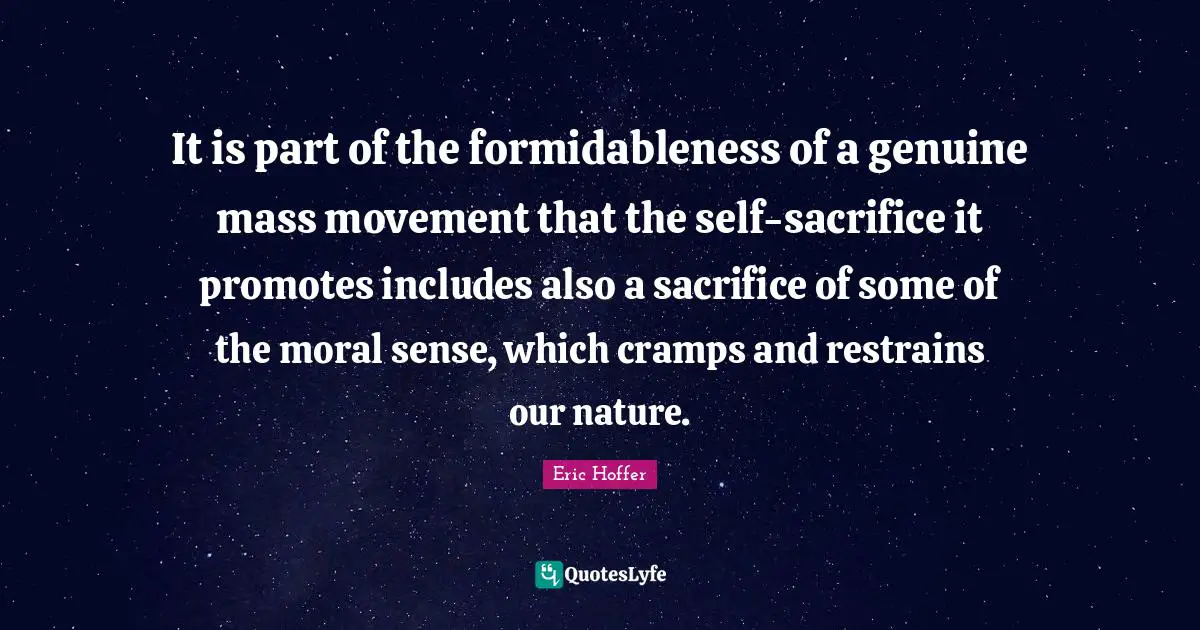 Eric Hoffer Quotes: "It is part of the formidableness of a genuine mass movement that the self-sacrifice it promotes includes also a sacrifice of some of the moral sense, which cramps and restrains our nature."