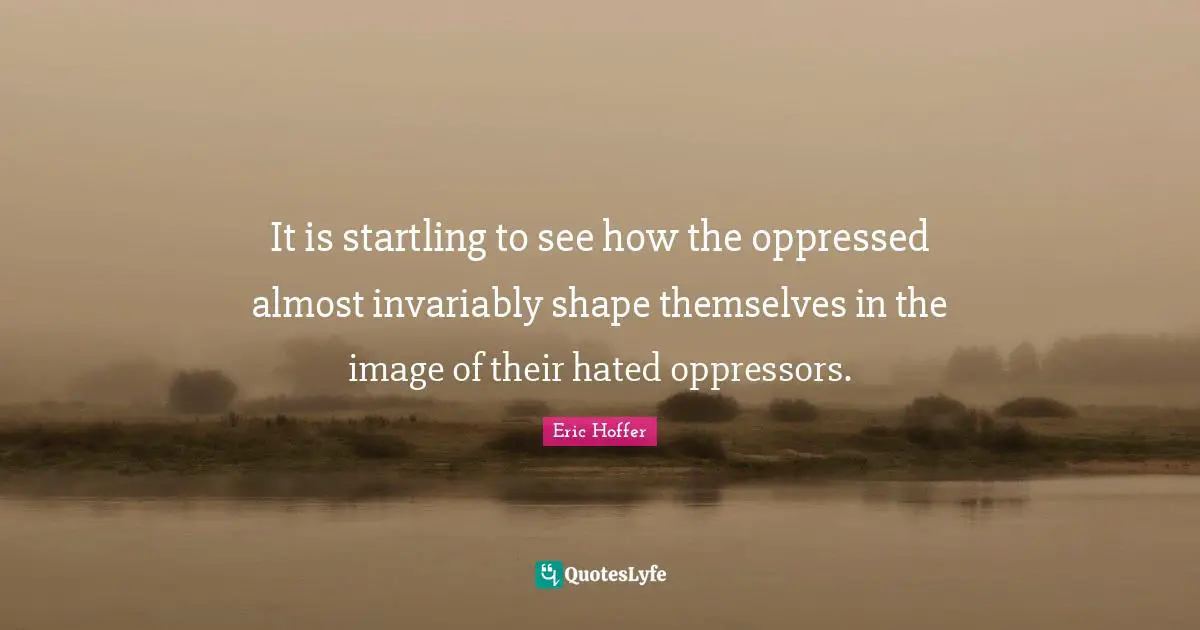 It is startling to see how the oppressed almost invariably shape themselves in the image of their hated oppressors.