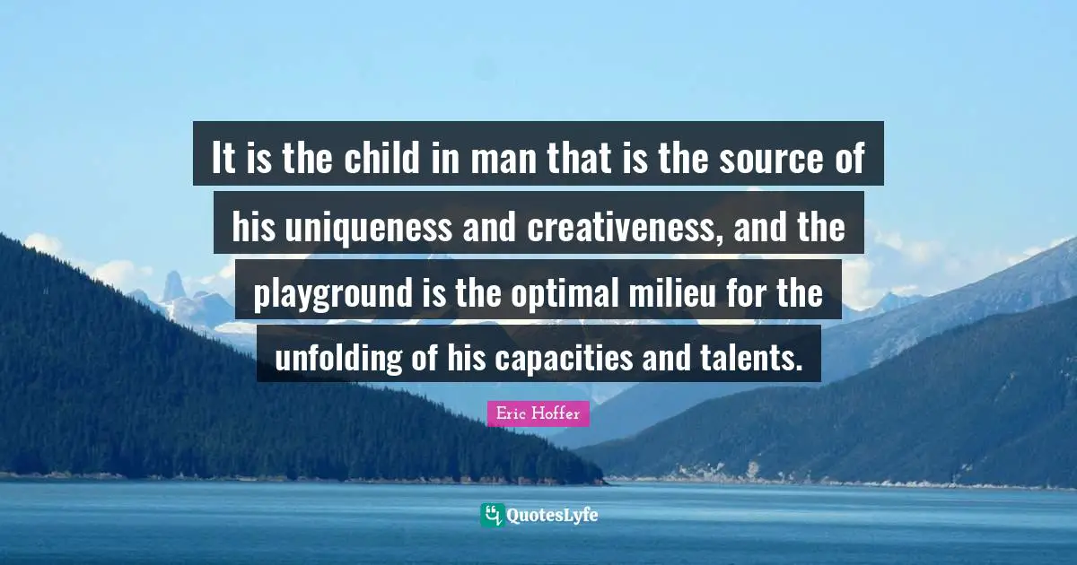 Eric Hoffer Quotes: "It is the child in man that is the source of his uniqueness and creativeness, and the playground is the optimal milieu for the unfolding of his capacities and talents."