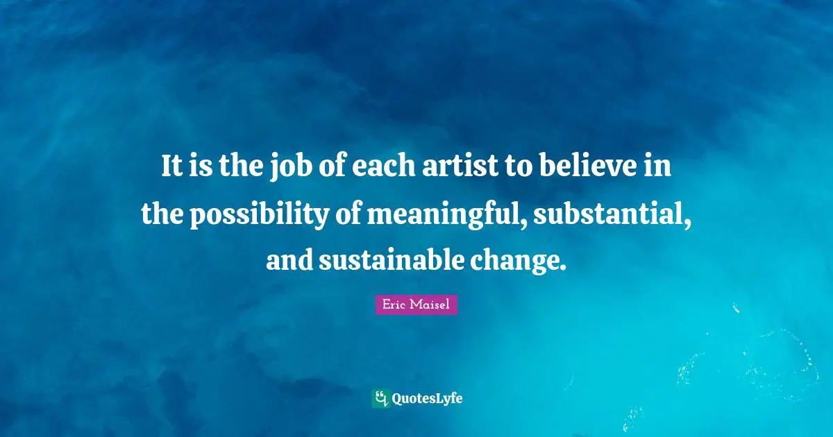 It is the job of each artist to believe in the possibility of meaningful, substantial, and sustainable change.