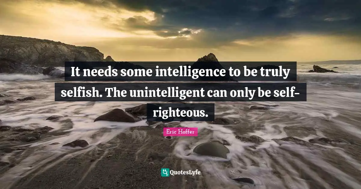 It needs some intelligence to be truly selfish. The unintelligent can only be self-righteous.