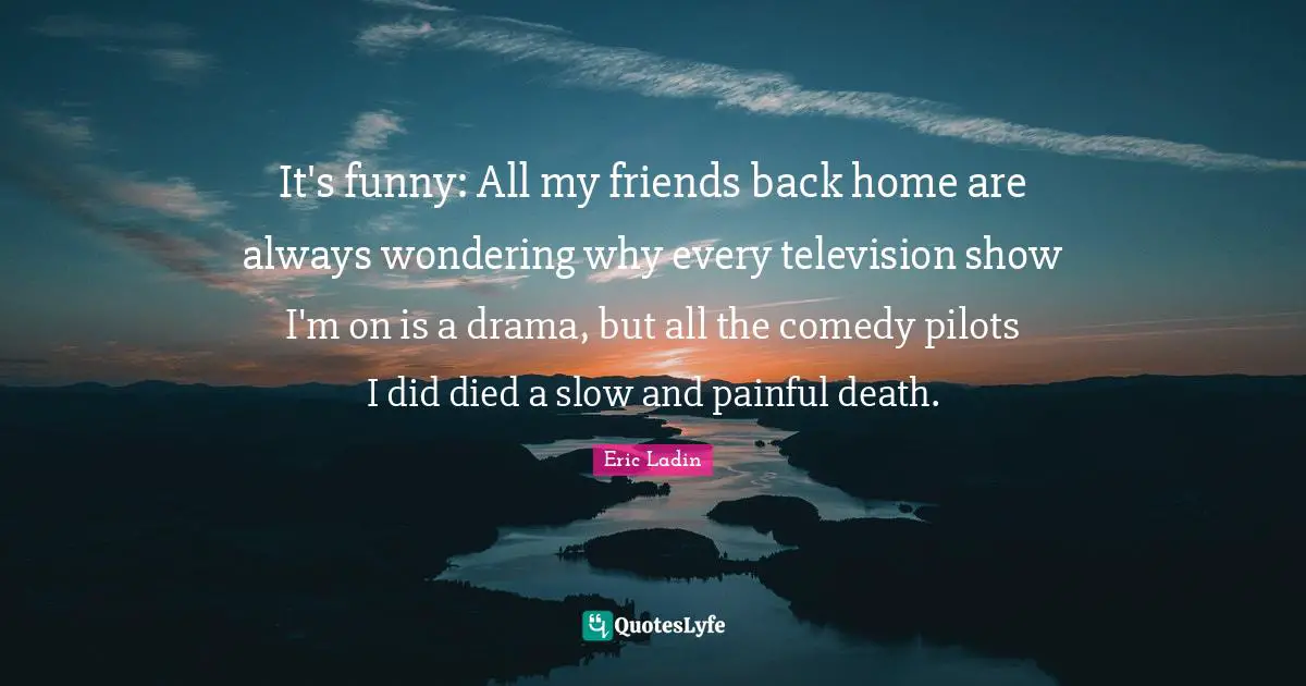 It's funny: All my friends back home are always wondering why every television show I'm on is a drama, but all the comedy pilots I did died a slow and painful death.