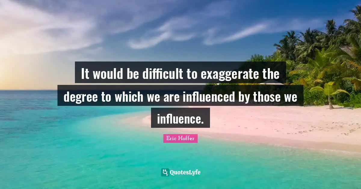 Eric Hoffer Quotes: "It would be difficult to exaggerate the degree to which we are influenced by those we influence."