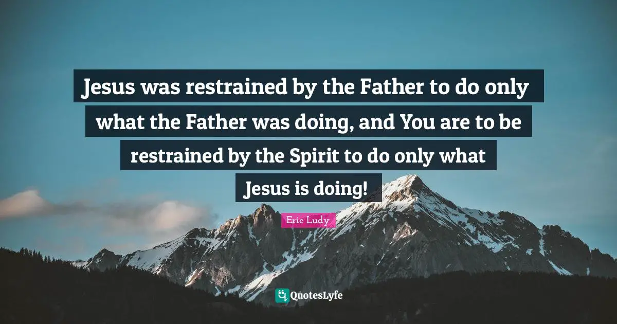 Eric Ludy Quotes: "Jesus was restrained by the Father to do only what the Father was doing, and You are to be restrained by the Spirit to do only what Jesus is doing!"