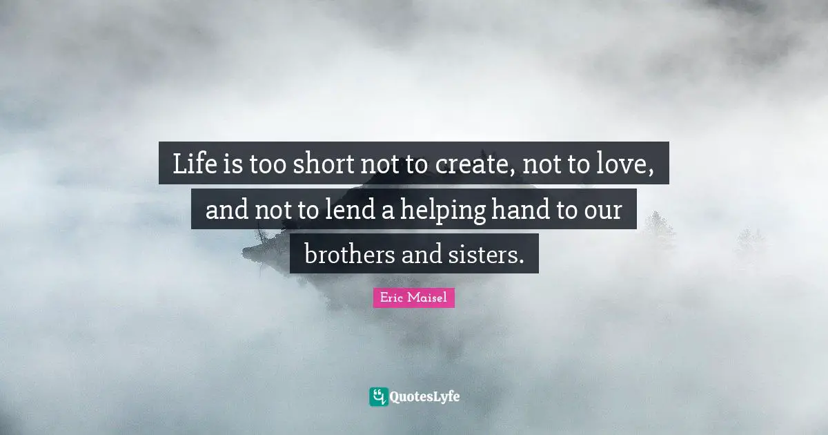 Life is too short not to create, not to love, and not to lend a helping hand to our brothers and sisters.