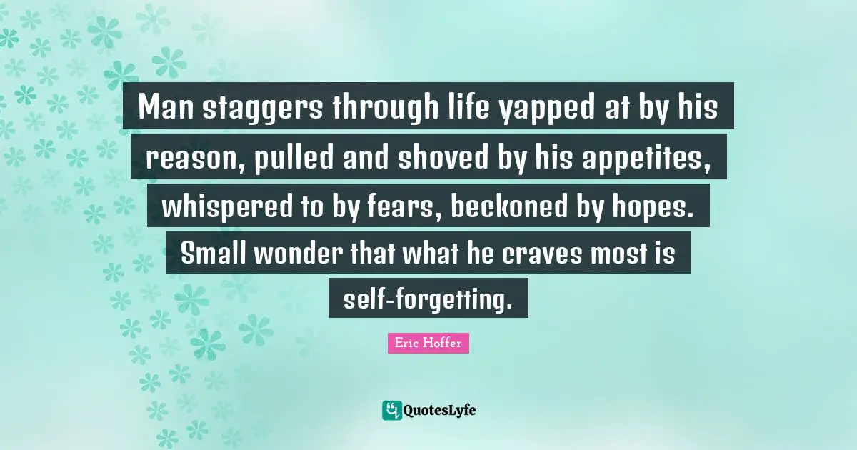 Eric Hoffer Quotes: "Man staggers through life yapped at by his reason, pulled and shoved by his appetites, whispered to by fears, beckoned by hopes. Small wonder that what he craves most is self-forgetting."