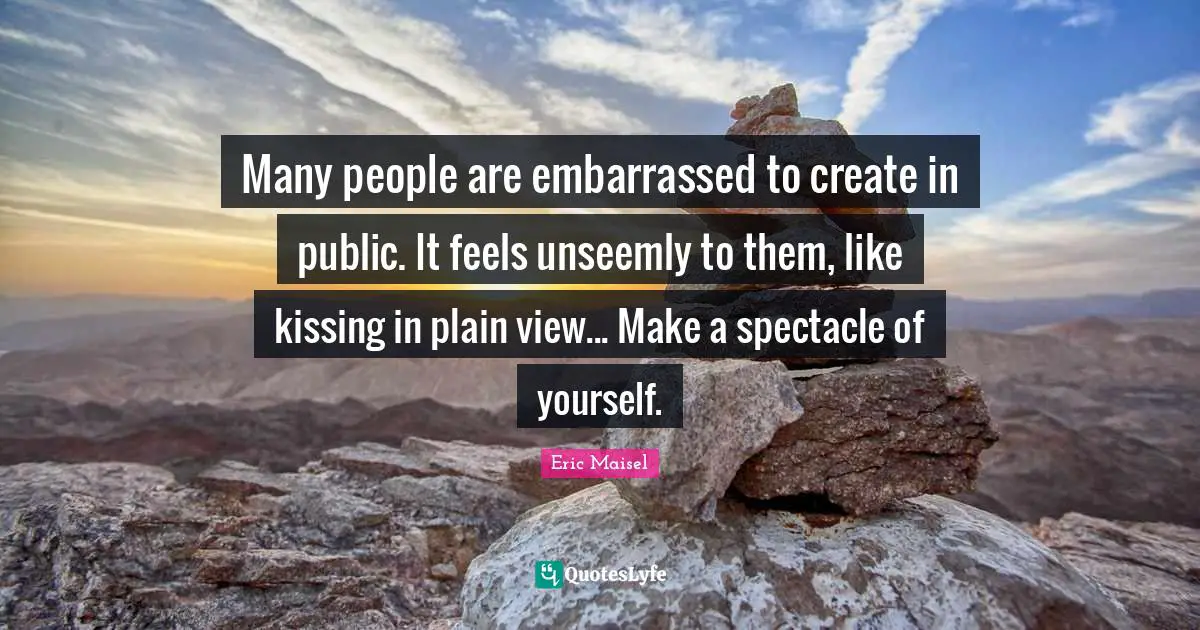 Many people are embarrassed to create in public. It feels unseemly to them, like kissing in plain view... Make a spectacle of yourself.