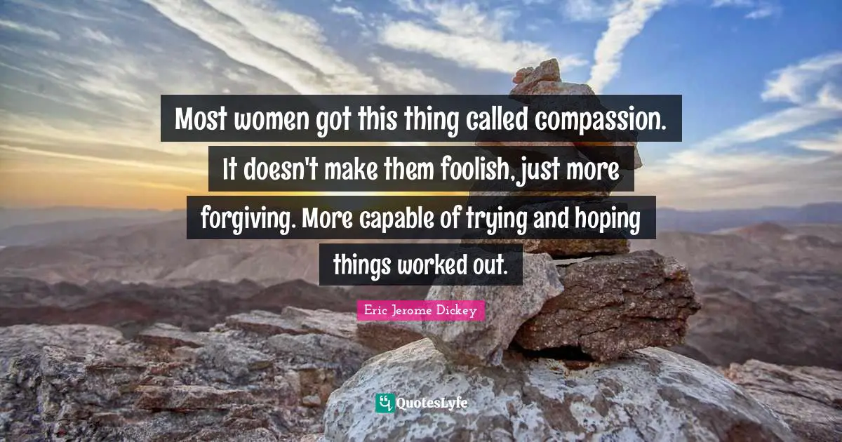 Most women got this thing called compassion. It doesn't make them foolish, just more forgiving. More capable of trying and hoping things worked out.