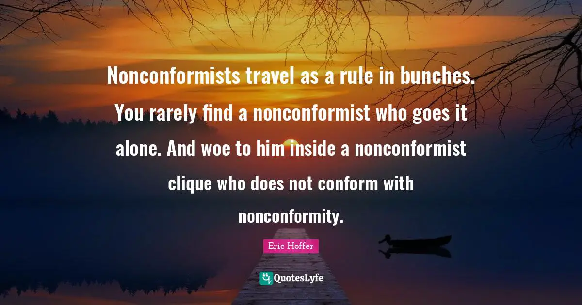Eric Hoffer Quotes: Nonconformists travel as a rule in bunches. You rarely find a nonconformist who goes it alone. And woe to him inside a nonconformist clique who does not conform with nonconformity.