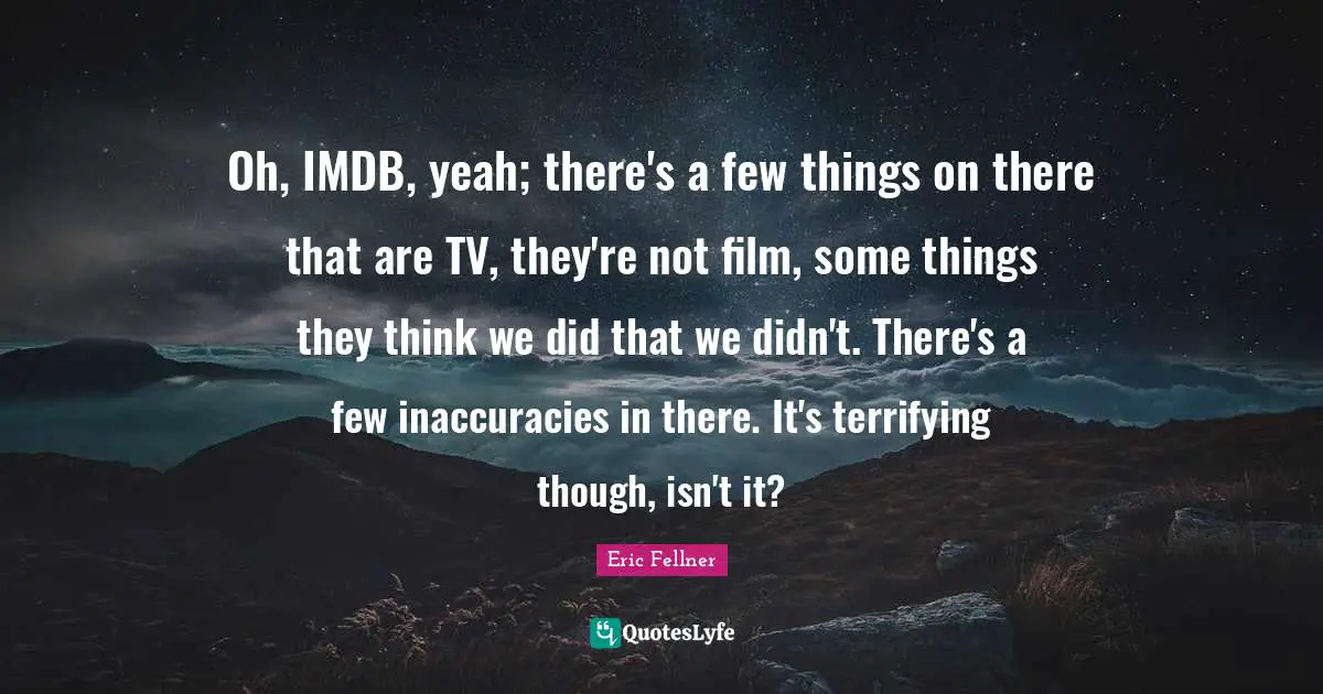 Oh, IMDB, yeah; there's a few things on there that are TV, they're not film, some things they think we did that we didn't. There's a few inaccuracies in there. It's terrifying though, isn't it?