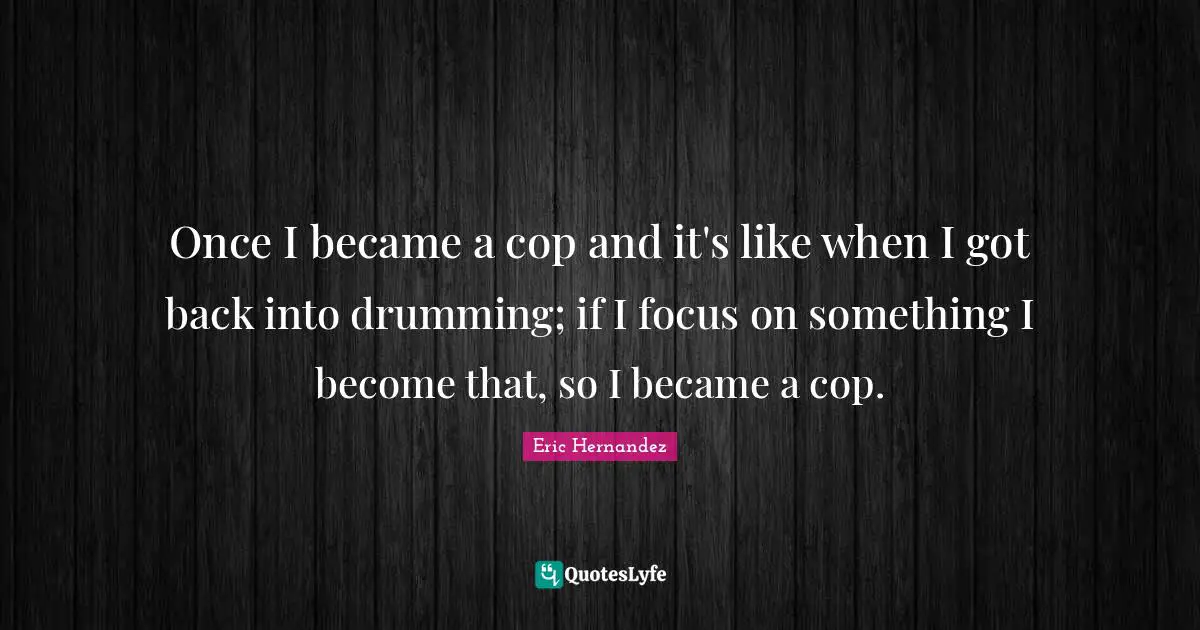 Once I became a cop and it's like when I got back into drumming; if I focus on something I become that, so I became a cop.