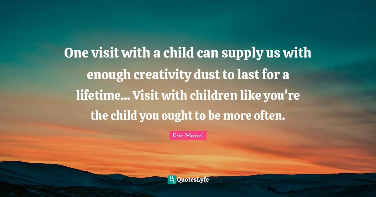 One visit with a child can supply us with enough creativity dust to last for a lifetime... Visit with children like you're the child you ought to be more often.