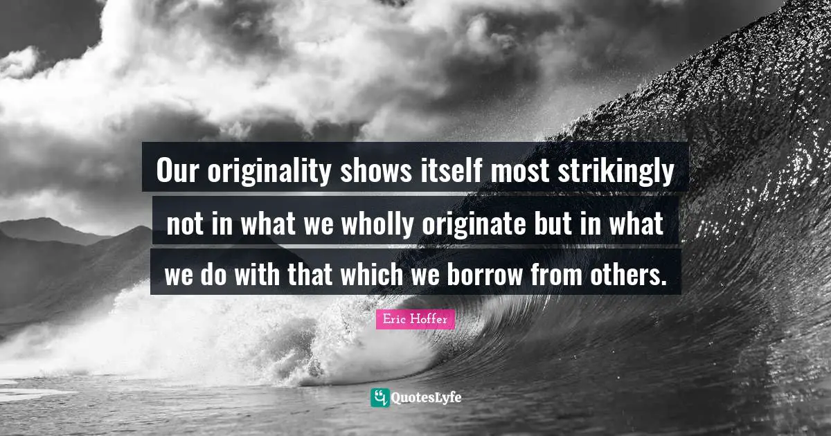 Our originality shows itself most strikingly not in what we wholly originate but in what we do with that which we borrow from others.