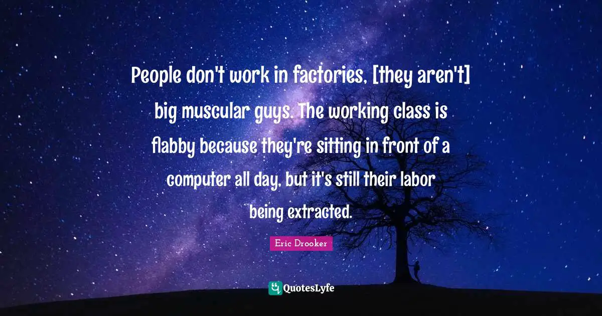 People don't work in factories, [they aren't] big muscular guys. The working class is flabby because they're sitting in front of a computer all day, but it's still their labor being extracted.