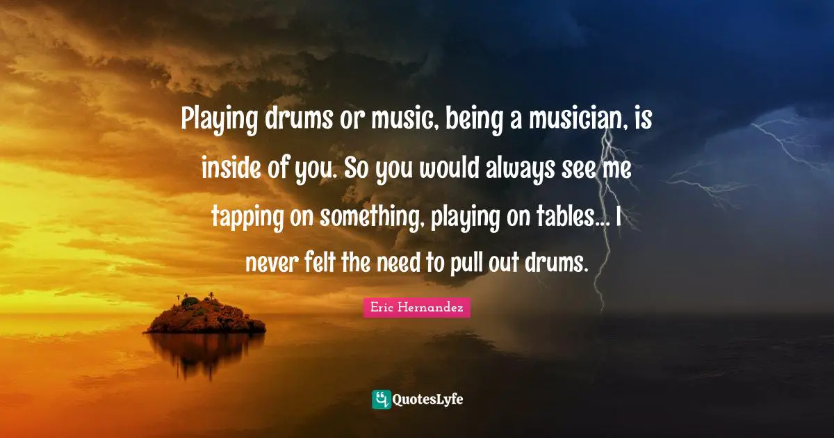 Playing drums or music, being a musician, is inside of you. So you would always see me tapping on something, playing on tables... I never felt the need to pull out drums.