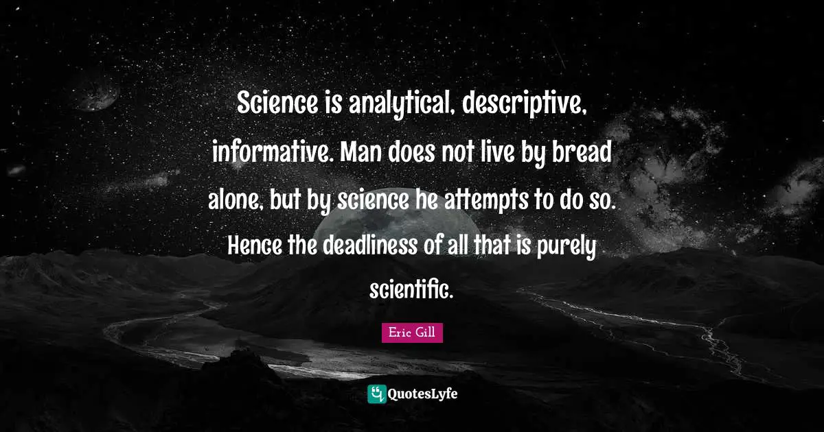 Science is analytical, descriptive, informative. Man does not live by bread alone, but by science he attempts to do so. Hence the deadliness of all that is purely scientific.