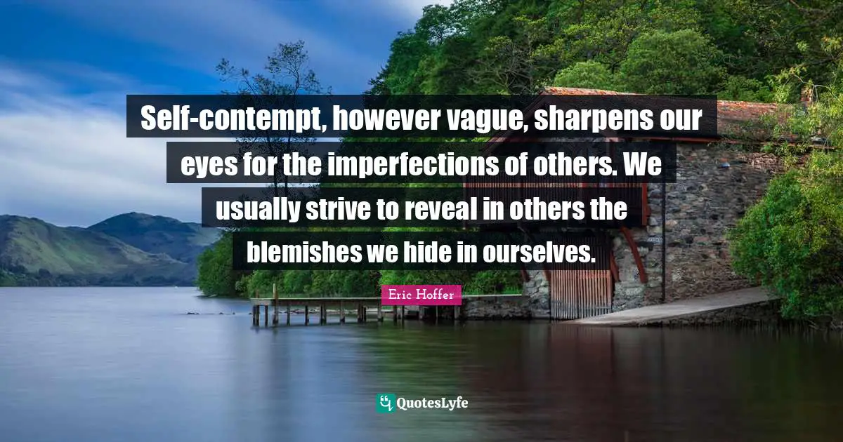 Eric Hoffer Quotes: "Self-contempt, however vague, sharpens our eyes for the imperfections of others. We usually strive to reveal in others the blemishes we hide in ourselves."